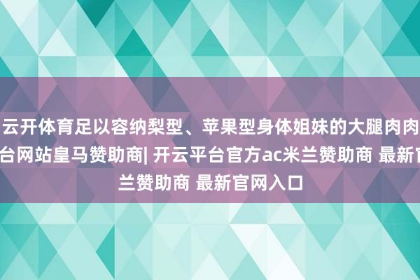 云开体育足以容纳梨型、苹果型身体姐妹的大腿肉肉-开云平台网站皇马赞助商| 开云平台官方ac米兰赞助商 最新官网入口