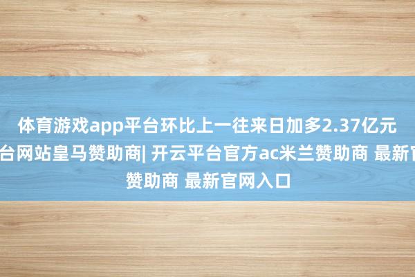 体育游戏app平台环比上一往来日加多2.37亿元-开云平台网站皇马赞助商| 开云平台官方ac米兰赞助商 最新官网入口