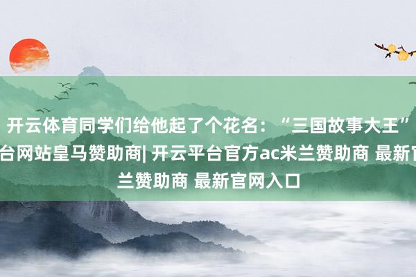 开云体育同学们给他起了个花名：“三国故事大王”-开云平台网站皇马赞助商| 开云平台官方ac米兰赞助商 最新官网入口