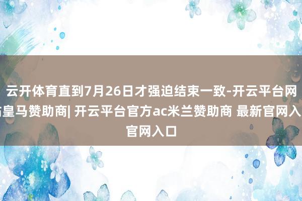 云开体育直到7月26日才强迫结束一致-开云平台网站皇马赞助商| 开云平台官方ac米兰赞助商 最新官网入口