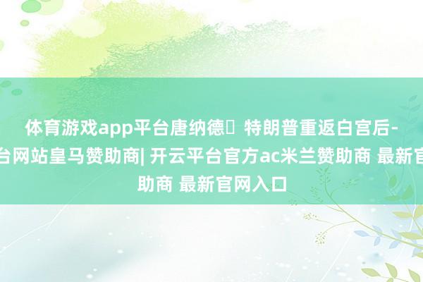 体育游戏app平台　　唐纳德・特朗普重返白宫后-开云平台网站皇马赞助商| 开云平台官方ac米兰赞助商 最新官网入口