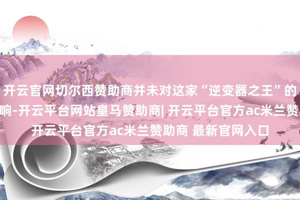 开云官网切尔西赞助商并未对这家“逆变器之王”的事迹形成多大的影响-开云平台网站皇马赞助商| 开云平台官方ac米兰赞助商 最新官网入口