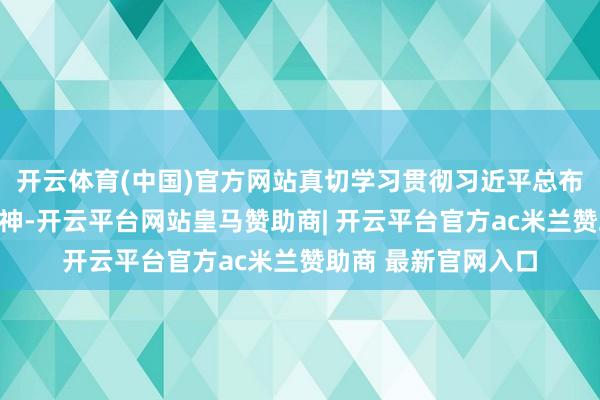 开云体育(中国)官方网站真切学习贯彻习近平总布告紧要指令批示精神-开云平台网站皇马赞助商| 开云平台官方ac米兰赞助商 最新官网入口
