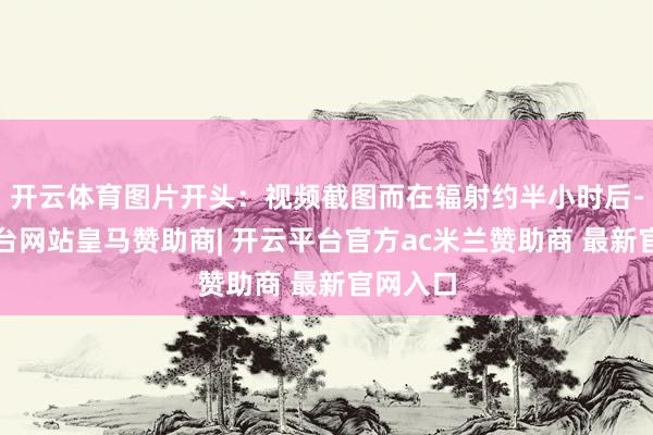开云体育图片开头：视频截图而在辐射约半小时后-开云平台网站皇马赞助商| 开云平台官方ac米兰赞助商 最新官网入口