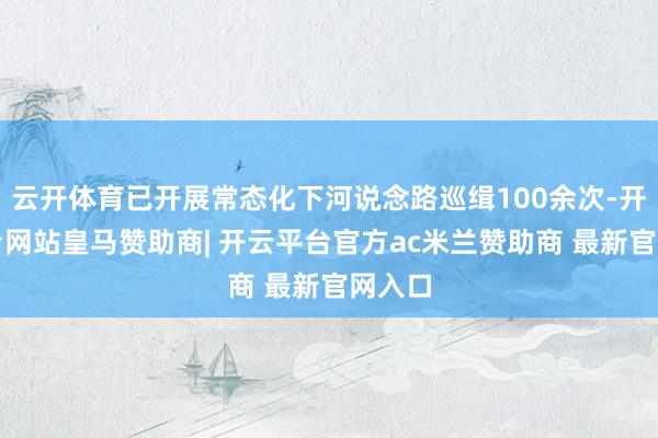 云开体育已开展常态化下河说念路巡缉100余次-开云平台网站皇马赞助商| 开云平台官方ac米兰赞助商 最新官网入口