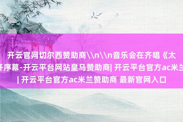 开云官网切尔西赞助商\n\n音乐会在齐唱《太阳出来乐滋滋》中拉开序幕-开云平台网站皇马赞助商| 开云平台官方ac米兰赞助商 最新官网入口