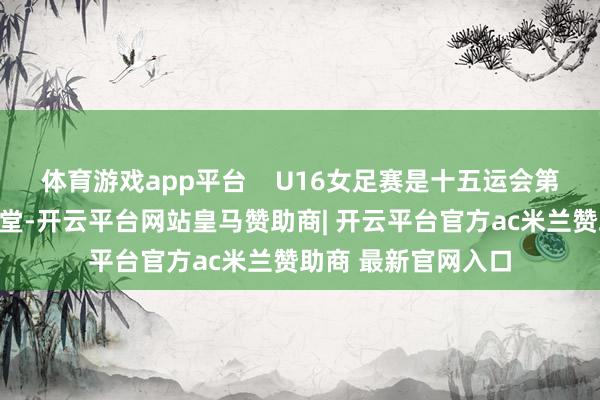 体育游戏app平台    U16女足赛是十五运会第一个开赛的竞体名堂-开云平台网站皇马赞助商| 开云平台官方ac米兰赞助商 最新官网入口