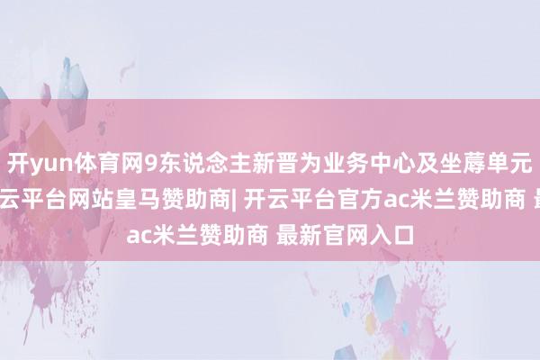 开yun体育网9东说念主新晋为业务中心及坐蓐单元中层干部-开云平台网站皇马赞助商| 开云平台官方ac米兰赞助商 最新官网入口