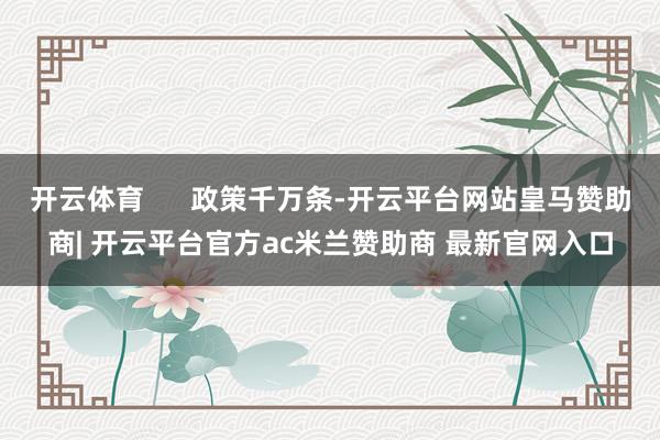 开云体育      政策千万条-开云平台网站皇马赞助商| 开云平台官方ac米兰赞助商 最新官网入口