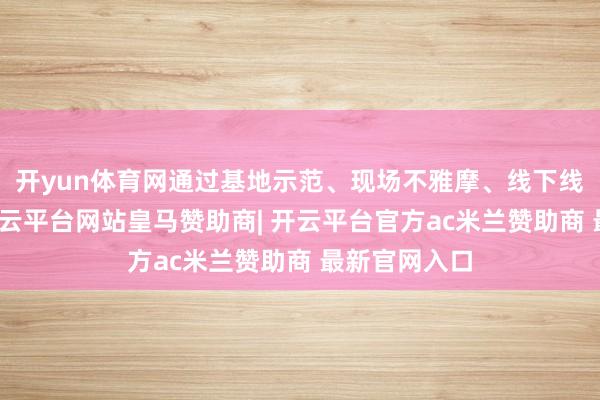 开yun体育网通过基地示范、现场不雅摩、线下线上培训等-开云平台网站皇马赞助商| 开云平台官方ac米兰赞助商 最新官网入口