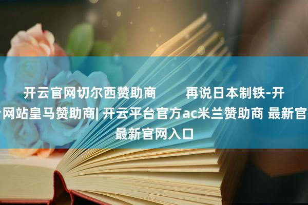 开云官网切尔西赞助商        再说日本制铁-开云平台网站皇马赞助商| 开云平台官方ac米兰赞助商 最新官网入口