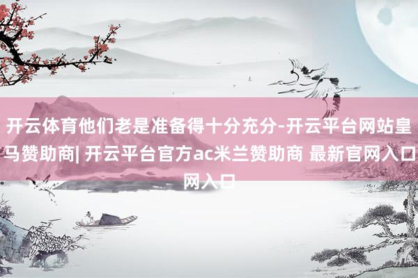 开云体育他们老是准备得十分充分-开云平台网站皇马赞助商| 开云平台官方ac米兰赞助商 最新官网入口