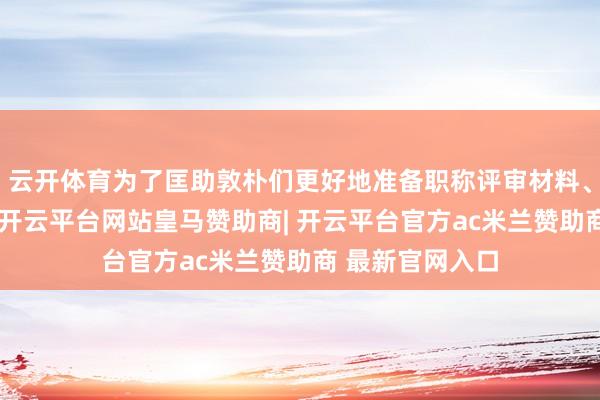 云开体育为了匡助敦朴们更好地准备职称评审材料、了解最新计策-开云平台网站皇马赞助商| 开云平台官方ac米兰赞助商 最新官网入口