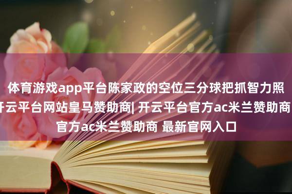 体育游戏app平台陈家政的空位三分球把抓智力照实颠倒劲爆-开云平台网站皇马赞助商| 开云平台官方ac米兰赞助商 最新官网入口
