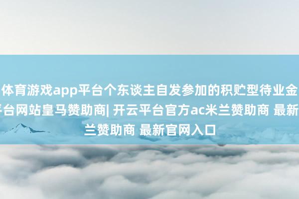 体育游戏app平台个东谈主自发参加的积贮型待业金1-开云平台网站皇马赞助商| 开云平台官方ac米兰赞助商 最新官网入口