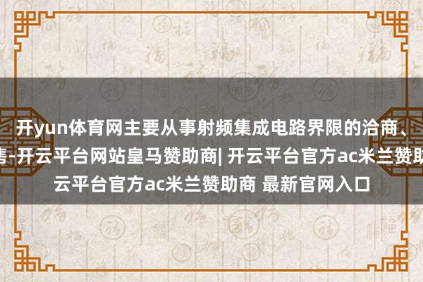 开yun体育网主要从事射频集成电路界限的洽商、迷惑、坐褥与销售-开云平台网站皇马赞助商| 开云平台官方ac米兰赞助商 最新官网入口