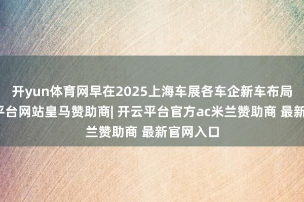 开yun体育网早在2025上海车展各车企新车布局上-开云平台网站皇马赞助商| 开云平台官方ac米兰赞助商 最新官网入口