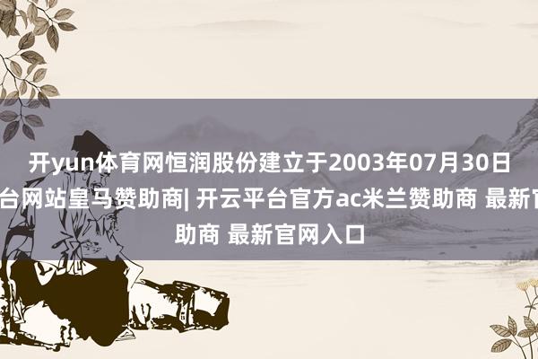 开yun体育网恒润股份建立于2003年07月30日-开云平台网站皇马赞助商| 开云平台官方ac米兰赞助商 最新官网入口