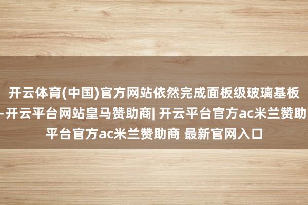 开云体育(中国)官方网站依然完成面板级玻璃基板通孔建立的出货-开云平台网站皇马赞助商| 开云平台官方ac米兰赞助商 最新官网入口