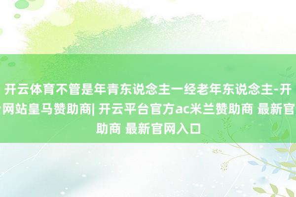 开云体育不管是年青东说念主一经老年东说念主-开云平台网站皇马赞助商| 开云平台官方ac米兰赞助商 最新官网入口