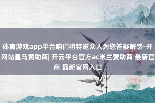 体育游戏app平台咱们将特邀众人为您答疑解惑-开云平台网站皇马赞助商| 开云平台官方ac米兰赞助商 最新官网入口