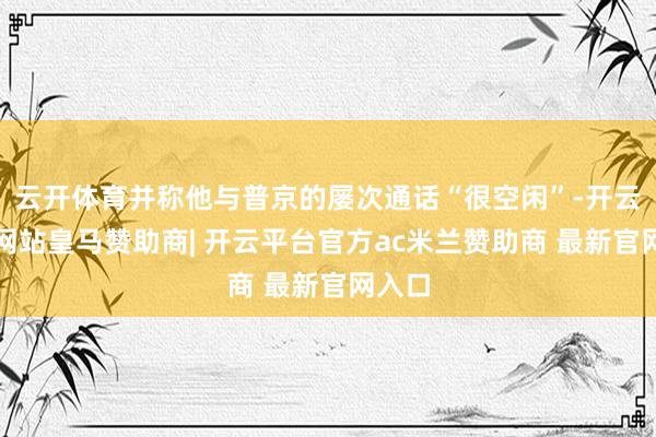 云开体育并称他与普京的屡次通话“很空闲”-开云平台网站皇马赞助商| 开云平台官方ac米兰赞助商 最新官网入口