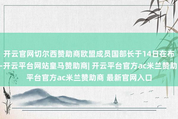 开云官网切尔西赞助商欧盟成员国部长于14日在布鲁塞尔召开会议-开云平台网站皇马赞助商| 开云平台官方ac米兰赞助商 最新官网入口