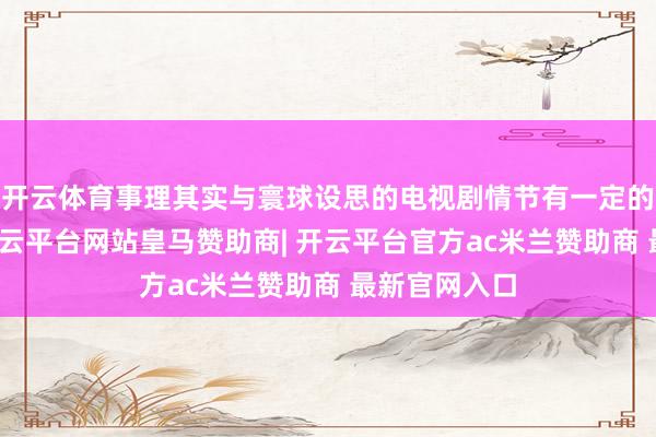 开云体育事理其实与寰球设思的电视剧情节有一定的相通之处-开云平台网站皇马赞助商| 开云平台官方ac米兰赞助商 最新官网入口