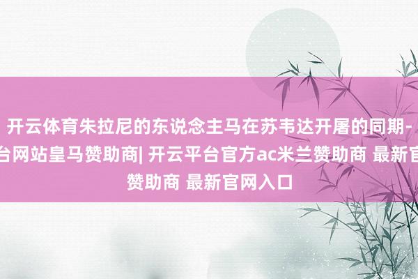 开云体育朱拉尼的东说念主马在苏韦达开屠的同期-开云平台网站皇马赞助商| 开云平台官方ac米兰赞助商 最新官网入口