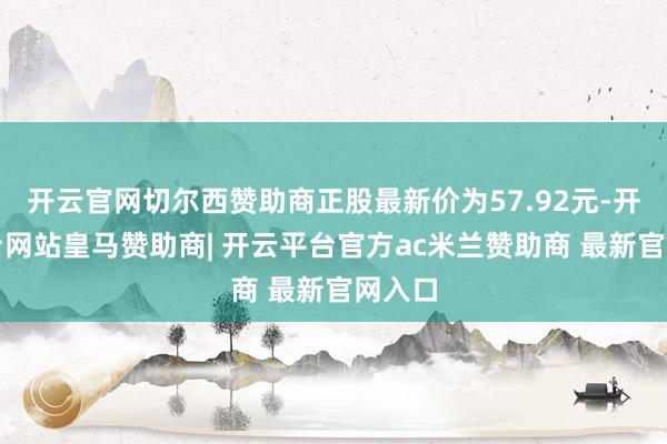 开云官网切尔西赞助商正股最新价为57.92元-开云平台网站皇马赞助商| 开云平台官方ac米兰赞助商 最新官网入口