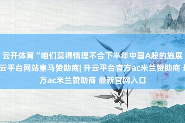 云开体育“咱们莫得情理不合下半年中国A股的施展保执期待-开云平台网站皇马赞助商| 开云平台官方ac米兰赞助商 最新官网入口