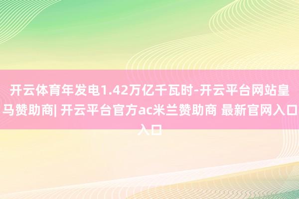 开云体育年发电1.42万亿千瓦时-开云平台网站皇马赞助商| 开云平台官方ac米兰赞助商 最新官网入口