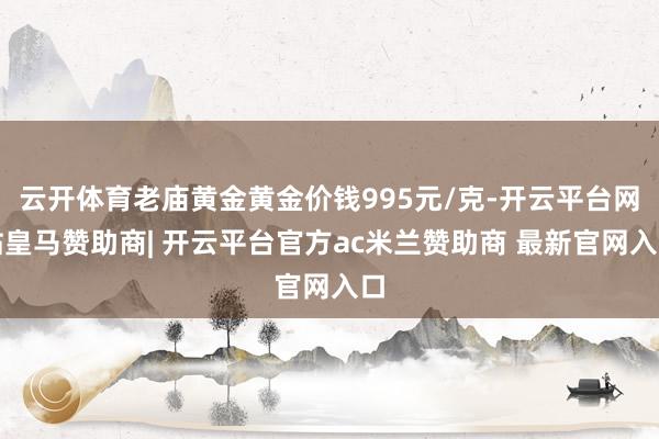 云开体育老庙黄金黄金价钱995元/克-开云平台网站皇马赞助商| 开云平台官方ac米兰赞助商 最新官网入口