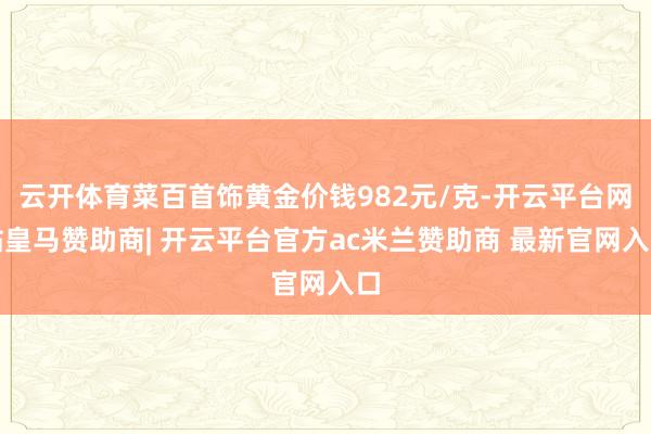 云开体育菜百首饰黄金价钱982元/克-开云平台网站皇马赞助商| 开云平台官方ac米兰赞助商 最新官网入口