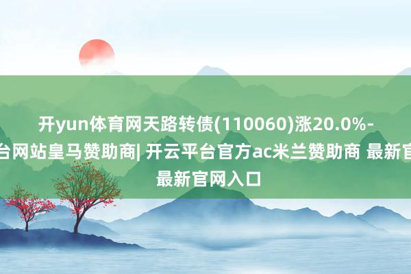 开yun体育网天路转债(110060)涨20.0%-开云平台网站皇马赞助商| 开云平台官方ac米兰赞助商 最新官网入口