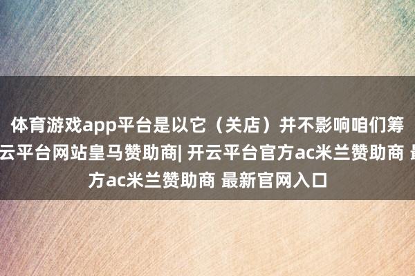 体育游戏app平台是以它（关店）并不影响咱们筹谋的主盘-开云平台网站皇马赞助商| 开云平台官方ac米兰赞助商 最新官网入口