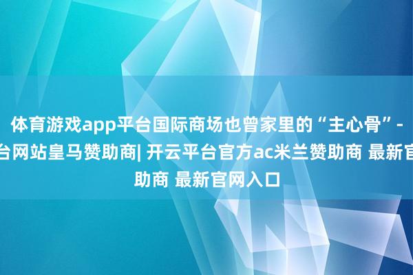 体育游戏app平台国际商场也曾家里的“主心骨”-开云平台网站皇马赞助商| 开云平台官方ac米兰赞助商 最新官网入口