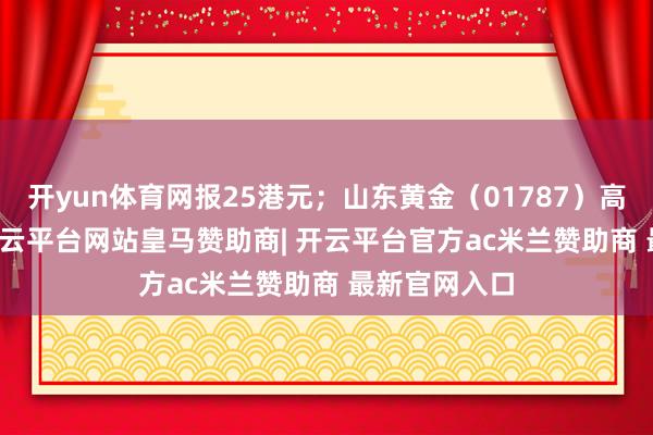 开yun体育网报25港元；山东黄金（01787）高涨7.16%-开云平台网站皇马赞助商| 开云平台官方ac米兰赞助商 最新官网入口