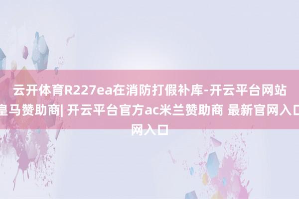 云开体育R227ea在消防打假补库-开云平台网站皇马赞助商| 开云平台官方ac米兰赞助商 最新官网入口
