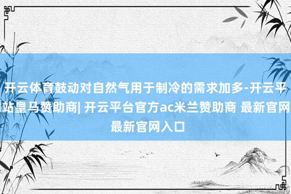 开云体育鼓动对自然气用于制冷的需求加多-开云平台网站皇马赞助商| 开云平台官方ac米兰赞助商 最新官网入口