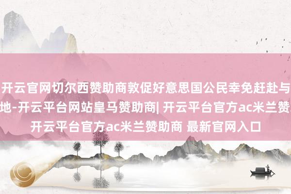 开云官网切尔西赞助商敦促好意思国公民幸免赶赴与这些社区相关的场地-开云平台网站皇马赞助商| 开云平台官方ac米兰赞助商 最新官网入口