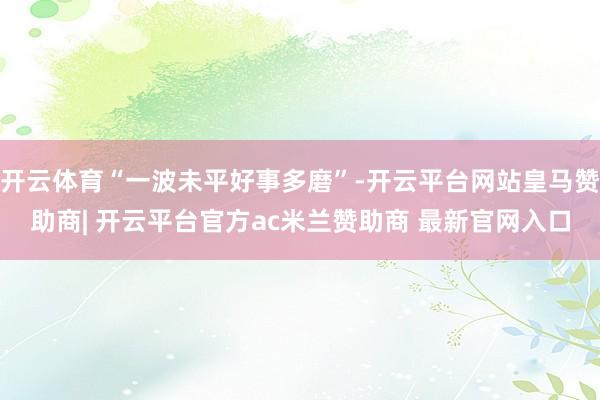 开云体育“一波未平好事多磨”-开云平台网站皇马赞助商| 开云平台官方ac米兰赞助商 最新官网入口
