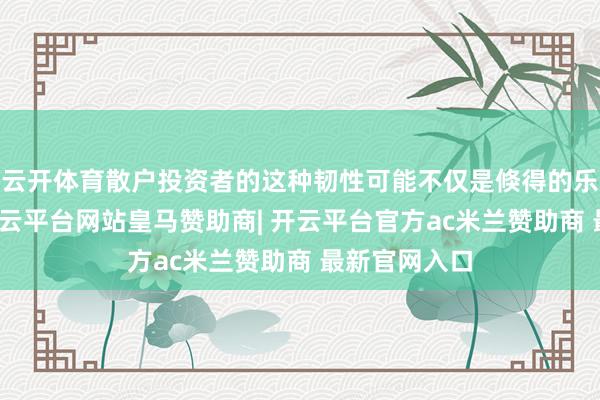 云开体育散户投资者的这种韧性可能不仅是倏得的乐不雅心绪-开云平台网站皇马赞助商| 开云平台官方ac米兰赞助商 最新官网入口
