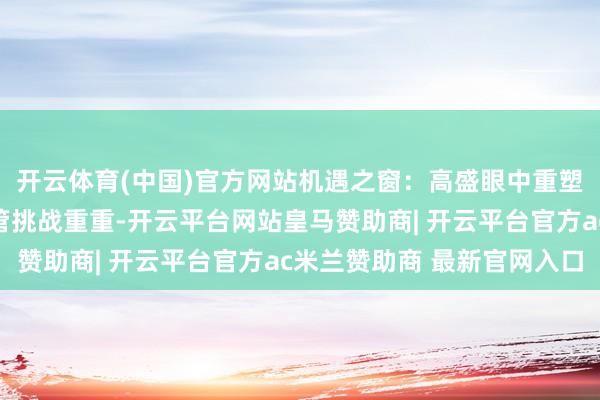 开云体育(中国)官方网站机遇之窗：高盛眼中重塑欧洲的五大驱能源尽管挑战重重-开云平台网站皇马赞助商| 开云平台官方ac米兰赞助商 最新官网入口