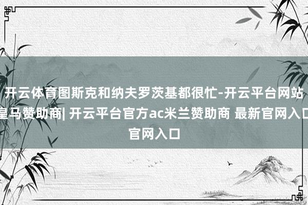 开云体育图斯克和纳夫罗茨基都很忙-开云平台网站皇马赞助商| 开云平台官方ac米兰赞助商 最新官网入口
