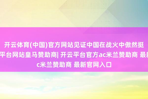 开云体育(中国)官方网站见证中国在战火中傲然挺立！-开云平台网站皇马赞助商| 开云平台官方ac米兰赞助商 最新官网入口