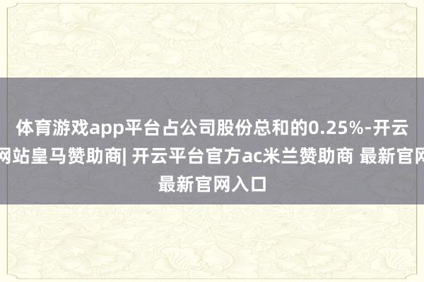 体育游戏app平台占公司股份总和的0.25%-开云平台网站皇马赞助商| 开云平台官方ac米兰赞助商 最新官网入口