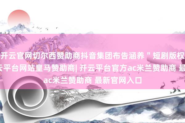 开云官网切尔西赞助商抖音集团布告涵养＂短剧版权中心＂-开云平台网站皇马赞助商| 开云平台官方ac米兰赞助商 最新官网入口