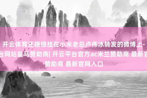 开云体育还稳稳挂在小米老总卢伟冰转发的微博上-开云平台网站皇马赞助商| 开云平台官方ac米兰赞助商 最新官网入口