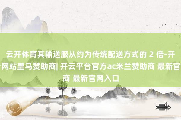 云开体育其输送服从约为传统配送方式的 2 倍-开云平台网站皇马赞助商| 开云平台官方ac米兰赞助商 最新官网入口